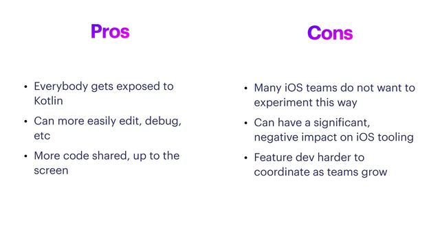 Pros
• Everybody gets exposed to
Kotlin


• Can more easily edit, debug,
etc


• More code shared, up to the
screen
Cons
• Many iOS teams do not want to
experiment this way


• Can have a signi
f
icant,
negative impact on iOS tooling


• Feature dev harder to
coordinate as teams grow
