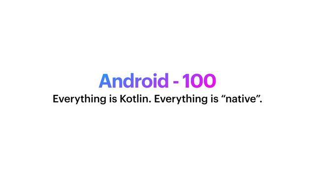 Android - 100
Everything is Kotlin. Everything is “native”.
