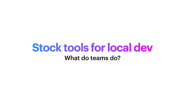 Stock tools for local dev
What do teams do?
