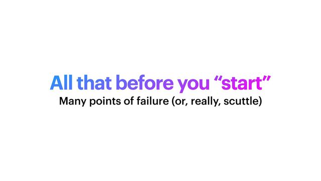 All that before you “start”
Many points of failure (or, really, scuttle)
