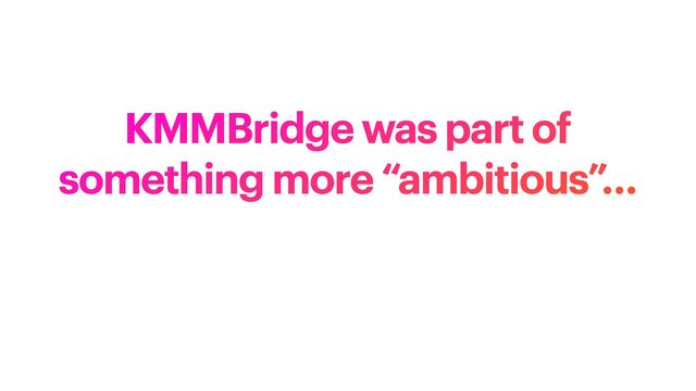 KMMBridge was part of
something more “ambitious”…
