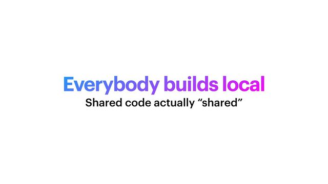 Everybody builds local
Shared code actually “shared”
