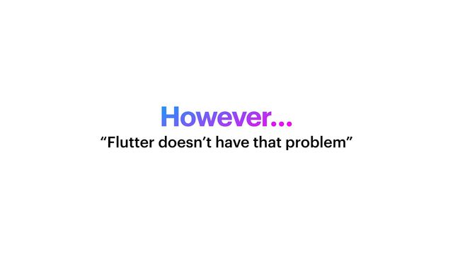 However…
“Flutter doesn’t have that problem”
