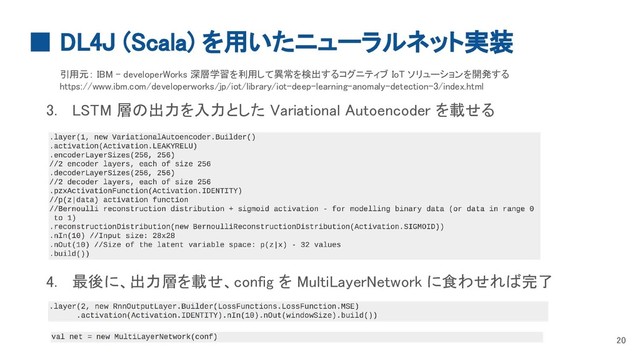 ■ DL4J (Scala) を用いたニューラルネット実装
20
引用元： IBM - developerWorks 深層学習を利用して異常を検出するコグニティブ IoT ソリューションを開発する
https://www.ibm.com/developerworks/jp/iot/library/iot-deep-learning-anomaly-detection-3/index.html
3. LSTM 層の出力を入力とした Variational Autoencoder を載せる
4. 最後に、出力層を載せ、config を MultiLayerNetwork に食わせれば完了
