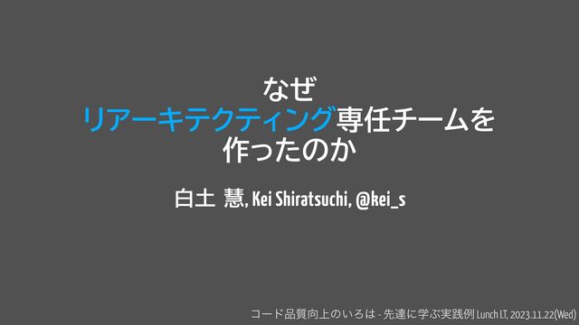 なぜ
 
リアーキテクティング専任チームを


作ったのか
白土 慧, Kei Shiratsuchi, @kei_s
ίʔυ඼࣭޲্ͷ͍Ζ͸ - ઌୡʹֶͿ࣮ફྫ Lunch LT, 2023.11.22(Wed)

