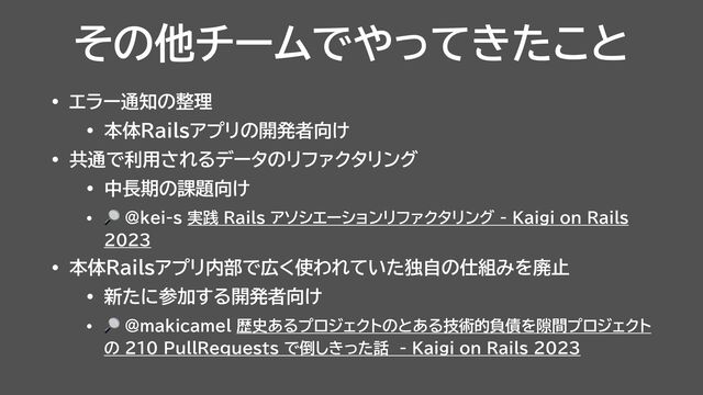 その他チームでやってきたこと
• エラー通知の整理


• 本体Railsアプリの開発者向け


• 共通で利用されるデータのリファクタリング


• 中長期の課題向け


• 🔎 @kei-s 実践 Rails アソシエーションリファクタリング - Kaigi on Rails
2023


• 本体Railsアプリ内部で広く使われていた独自の仕組みを廃止


• 新たに参加する開発者向け


• 🔎 @makicamel 歴史あるプロジェクトのとある技術的負債を隙間プロジェクト
の 210 PullRequests で倒しきった話 - Kaigi on Rails 2023
