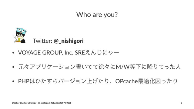Who are you?
ɹTwi$er: @_nishigori
• VOYAGE GROUP, Inc. SRE͑Μ͡ʹΌʔ
• ݩʑΞϓϦέʔγϣϯॻ͍ͯͯঃʑʹM/W౳Լʹ߱Γͯͬͨਓ
• PHP͸ͻͨ͢Βόʔδϣϯ্͛ͨΓɺOPcache࠷దԽਤͬͨΓ
Docker Cluster Strategy - @_nishigori #phpcon2017 #࠶ԋ 2
