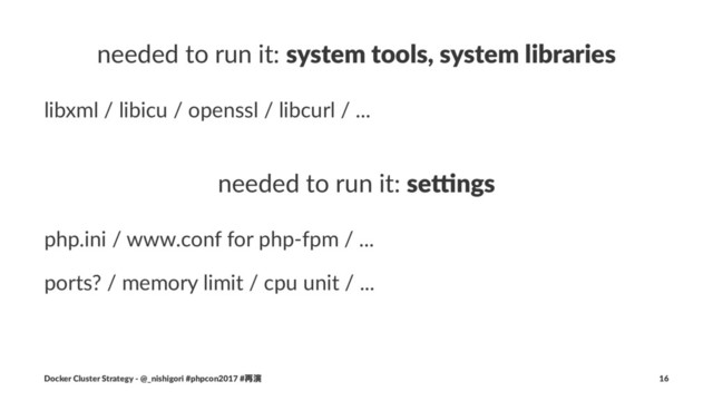 needed to run it: system tools, system libraries
libxml / libicu / openssl / libcurl / ...
needed to run it: se#ngs
php.ini / www.conf for php-fpm / ...
ports? / memory limit / cpu unit / ...
Docker Cluster Strategy - @_nishigori #phpcon2017 #࠶ԋ 16
