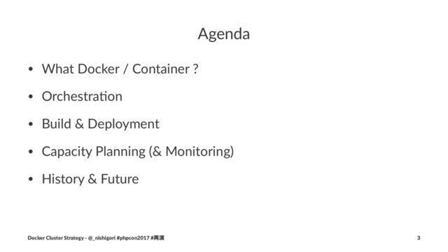 Agenda
• What Docker / Container ?
• Orchestra4on
• Build & Deployment
• Capacity Planning (& Monitoring)
• History & Future
Docker Cluster Strategy - @_nishigori #phpcon2017 #࠶ԋ 3
