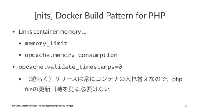 [nits] Docker Build Pa4ern for PHP
• Links container memory ...
• memory_limit
• opcache.memory_consumption
• opcache.validate_timestamps=0
• ʢڪΒ͘ʣϦϦʔε͸ৗʹίϯςφͷೖΕସ͑ͳͷͰɺphp
ﬁleͷߋ৽೔࣌ΛݟΔඞཁ͸ͳ͍
Docker Cluster Strategy - @_nishigori #phpcon2017 #࠶ԋ 21
