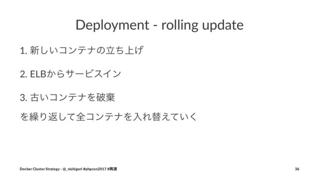 Deployment - rolling update
1. ৽͍͠ίϯςφͷ্ཱͪ͛
2. ELB͔ΒαʔϏεΠϯ
3. ݹ͍ίϯςφΛഁغ
Λ܁Γฦͯ͠શίϯςφΛೖΕସ͍͑ͯ͘
Docker Cluster Strategy - @_nishigori #phpcon2017 #࠶ԋ 36

