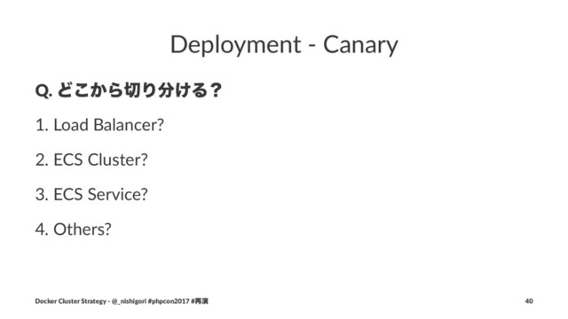 Deployment - Canary
Q. Ͳ͔͜Β੾Γ෼͚Δʁ
1. Load Balancer?
2. ECS Cluster?
3. ECS Service?
4. Others?
Docker Cluster Strategy - @_nishigori #phpcon2017 #࠶ԋ 40
