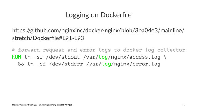 Logging on Dockerﬁle
h"ps:/
/github.com/nginxinc/docker-nginx/blob/3ba04e3/mainline/
stretch/Dockerﬁle#L91-L93
# forward request and error logs to docker log collector
RUN ln -sf /dev/stdout /var/log/nginx/access.log \
&& ln -sf /dev/stderr /var/log/nginx/error.log
Docker Cluster Strategy - @_nishigori #phpcon2017 #࠶ԋ 46

