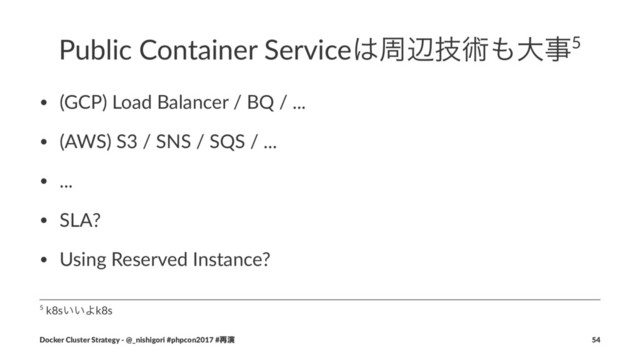 Public Container Service͸पลٕज़΋େࣄ5
• (GCP) Load Balancer / BQ / ...
• (AWS) S3 / SNS / SQS / ...
• ...
• SLA?
• Using Reserved Instance?
5 k8s͍͍Αk8s
Docker Cluster Strategy - @_nishigori #phpcon2017 #࠶ԋ 54
