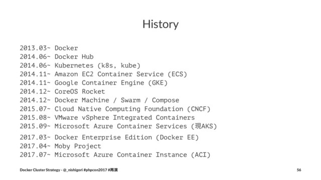 History
2013.03~ Docker
2014.06~ Docker Hub
2014.06~ Kubernetes (k8s, kube)
2014.11~ Amazon EC2 Container Service (ECS)
2014.11~ Google Container Engine (GKE)
2014.12~ CoreOS Rocket
2014.12~ Docker Machine / Swarm / Compose
2015.07~ Cloud Native Computing Foundation (CNCF)
2015.08~ VMware vSphere Integrated Containers
2015.09~ Microsoft Azure Container Services (ݱAKS)
2017.03~ Docker Enterprise Edition (Docker EE)
2017.04~ Moby Project
2017.07~ Microsoft Azure Container Instance (ACI)
Docker Cluster Strategy - @_nishigori #phpcon2017 #࠶ԋ 56
