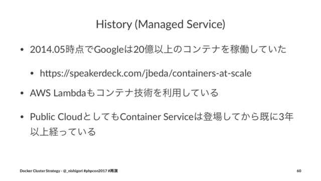 History (Managed Service)
• 2014.05࣌఺ͰGoogle͸20ԯҎ্ͷίϯςφΛՔಇ͍ͯͨ͠
• h.ps:/
/speakerdeck.com/jbeda/containers-at-scale
• AWS Lambda΋ίϯςφٕज़Λར༻͍ͯ͠Δ
• Public Cloudͱͯ͠΋Container Service͸ొ৔͔ͯ͠Βطʹ3೥
Ҏ্ܦ͍ͬͯΔ
Docker Cluster Strategy - @_nishigori #phpcon2017 #࠶ԋ 60
