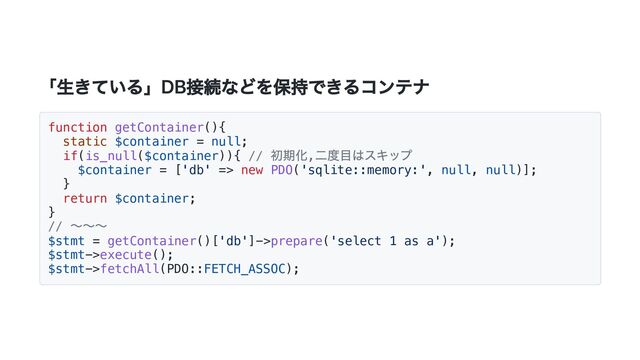 「生きている」DB接続などを保持できるコンテナ
function getContainer(){
static $container = null;
if(is_null($container)){ //
初期化,
二度目はスキップ
$container = ['db' => new PDO('sqlite::memory:', null, null)];
}
return $container;
}
//
〜〜〜
$stmt = getContainer()['db']->prepare('select 1 as a');
$stmt->execute();
$stmt->fetchAll(PDO::FETCH_ASSOC);

