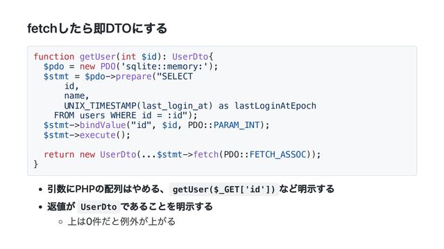fetchしたら即DTOにする
function getUser(int $id): UserDto{
$pdo = new PDO('sqlite::memory:');
$stmt = $pdo->prepare("SELECT
id,
name,
UNIX_TIMESTAMP(last_login_at) as lastLoginAtEpoch
FROM users WHERE id = :id");
$stmt->bindValue("id", $id, PDO::PARAM_INT);
$stmt->execute();
return new UserDto(...$stmt->fetch(PDO::FETCH_ASSOC));
}
引数にPHPの配列はやめる、 getUser($_GET['id'])
など明示する
返値が UserDto
であることを明示する
上は0件だと例外が上がる

