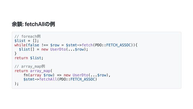 余談: fetchAllの例
// foreach
例
$list = [];
while(false !== $row = $stmt->fetch(PDO::FETCH_ASSOC)){
$list[] = new UserDto(...$row);
}
return $list;
// array_map
例
return array_map(
fn(array $row) => new UserDto(...$row),
$stmt->fetchAll(PDO::FETCH_ASSOC)
);
