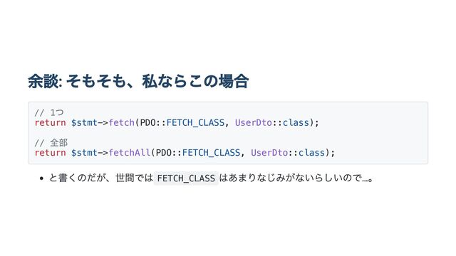 余談: そもそも、私ならこの場合
// 1
つ
return $stmt->fetch(PDO::FETCH_CLASS, UserDto::class);
//
全部
return $stmt->fetchAll(PDO::FETCH_CLASS, UserDto::class);
と書くのだが、世間では FETCH_CLASS
はあまりなじみがないらしいので…。

