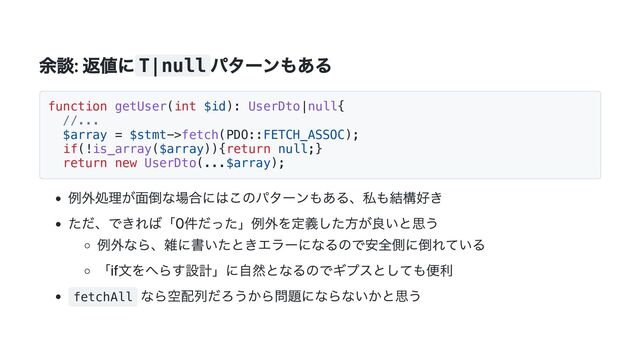 余談: 返値にT|null
パターンもある
function getUser(int $id): UserDto|null{
//...
$array = $stmt->fetch(PDO::FETCH_ASSOC);
if(!is_array($array)){return null;}
return new UserDto(...$array);
例外処理が面倒な場合にはこのパターンもある、私も結構好き
ただ、できれば「0件だった」例外を定義した方が良いと思う
例外なら、雑に書いたときエラーになるので安全側に倒れている
「if文をへらす設計」に自然となるのでギプスとしても便利
fetchAll
なら空配列だろうから問題にならないかと思う
