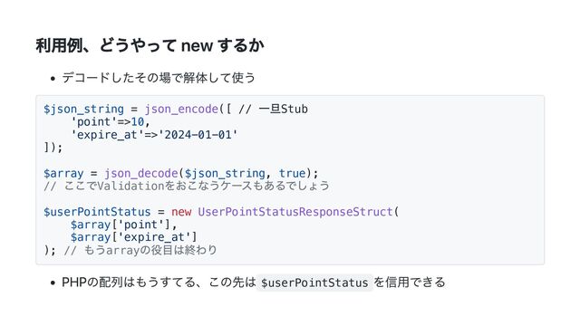 利用例、どうやって new するか
デコードしたその場で解体して使う
$json_string = json_encode([ //
一旦Stub
'point'=>10,
'expire_at'=>'2024-01-01'
]);
$array = json_decode($json_string, true);
//
ここでValidation
をおこなうケースもあるでしょう
$userPointStatus = new UserPointStatusResponseStruct(
$array['point'],
$array['expire_at']
); //
もうarray
の役目は終わり
PHPの配列はもうすてる、この先は $userPointStatus
を信用できる
