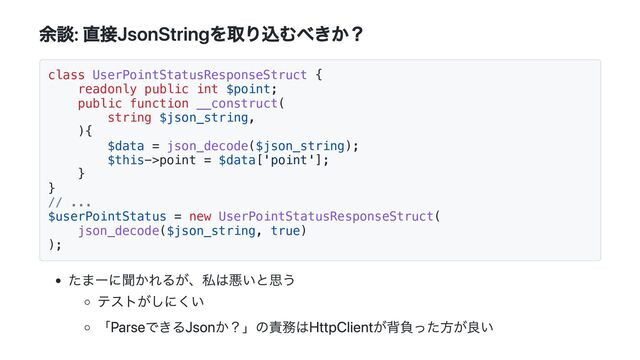 余談: 直接JsonStringを取り込むべきか？
class UserPointStatusResponseStruct {
readonly public int $point;
public function __construct(
string $json_string,
){
$data = json_decode($json_string);
$this->point = $data['point'];
}
}
// ...
$userPointStatus = new UserPointStatusResponseStruct(
json_decode($json_string, true)
);
たまーに聞かれるが、私は悪いと思う
テストがしにくい
「ParseできるJsonか？」の責務はHttpClientが背負った方が良い
