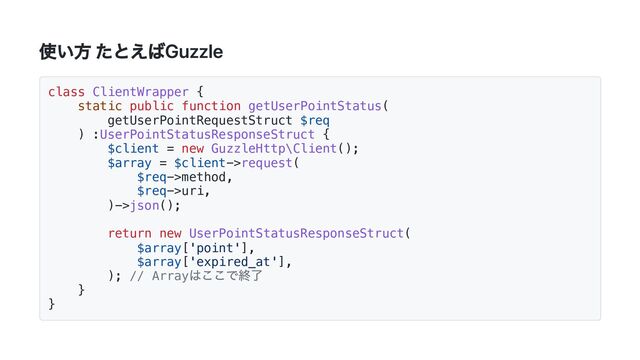 使い方 たとえばGuzzle
class ClientWrapper {
static public function getUserPointStatus(
getUserPointRequestStruct $req
) :UserPointStatusResponseStruct {
$client = new GuzzleHttp\Client();
$array = $client->request(
$req->method,
$req->uri,
)->json();
return new UserPointStatusResponseStruct(
$array['point'],
$array['expired_at'],
); // Array
はここで終了
}
}
