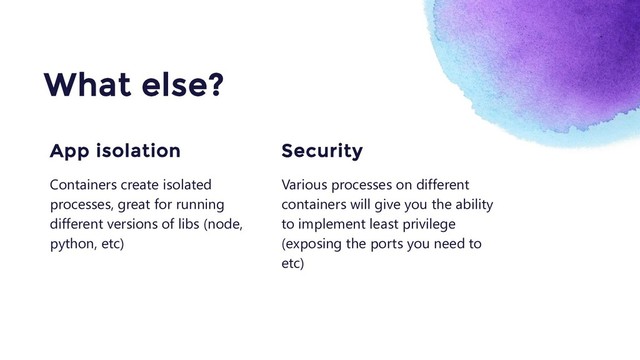 Various processes on different
containers will give you the ability
to implement least privilege
(exposing the ports you need to
etc)
Security
What else?
Containers create isolated
processes, great for running
different versions of libs (node,
python, etc)
App isolation
