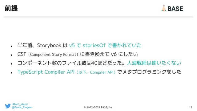 11
© 2012-2021 BASE, Inc.
前提
●
半年前、Storybook は v5 で storiesOf で書かれていた
●
CSF（Component Story Format）に書き換えて v6 にしたい
●
コンポーネント数のファイル数は40ほどだった。人海戦術は使いたくない
●
TypeScript Compiler API（以下、Compiler API）でメタプログラミングをした
#tech_stand
@Panda_Program
