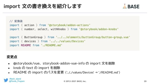 20
© 2012-2021 BASE, Inc.
import 文の書き換えを紹介します
● @storybook/vue、storybook-addon-vue-info の import 文を削除
● knob の text の import を削除
●
README の import のパスを変更（'../../values/Devices' → './README.md'）
変更点
#tech_stand
@Panda_Program
