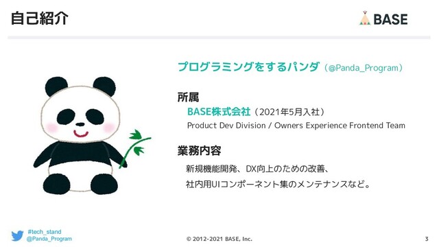 3
© 2012-2021 BASE, Inc.
自己紹介
プログラミングをするパンダ（@Panda_Program）
所属
　BASE株式会社（2021年5月入社）
　Product Dev Division / Owners Experience Frontend Team
業務内容
　新規機能開発、DX向上のための改善、
　社内用UIコンポーネント集のメンテナンスなど。
#tech_stand
@Panda_Program
