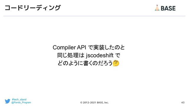 43
© 2012-2021 BASE, Inc.
コードリーディング
#tech_stand
@Panda_Program
Compiler API で実装したのと
同じ処理は jscodeshift で
どのように書くのだろう🤔

