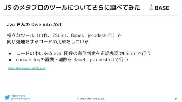 54
© 2012-2021 BASE, Inc.
JS のメタプロのツールについてさらに調べてみた
azu さんの Dive into AST
様々なツール（自作、ESLint、Babel、jscodeshift）で
同じ処理をするコードの比較をしている
● コードの中にある eval 関数の有無判定を正規表現やESLintで行う
● console.logの置換・削除を Babel、jscodeshiftで行う
https://dive-into-ast.netlify.app/
#tech_stand
@Panda_Program
