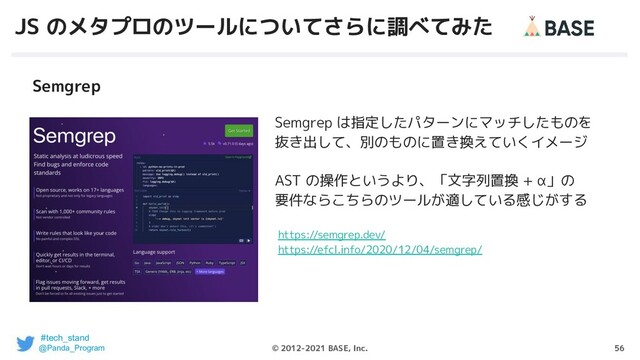 56
© 2012-2021 BASE, Inc.
JS のメタプロのツールについてさらに調べてみた
Semgrep は指定したパターンにマッチしたものを
抜き出して、別のものに置き換えていくイメージ
AST の操作というより、「文字列置換 + α」の
要件ならこちらのツールが適している感じがする
Semgrep
https://semgrep.dev/
https://efcl.info/2020/12/04/semgrep/
#tech_stand
@Panda_Program
