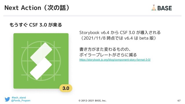 67
© 2012-2021 BASE, Inc.
Next Action（次の話）
Storybook v6.4 から CSF 3.0 が導入される
（2021/11/8 時点では v6.4 は beta 版）
書き方がまた変わるものの、
ボイラープレートがさらに減る
https://storybook.js.org/blog/component-story-format-3-0/
もうすぐ CSF 3.0 が来る
#tech_stand
@Panda_Program
