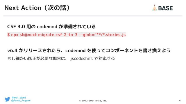 71
© 2012-2021 BASE, Inc.
Next Action（次の話）
CSF 3.0 用の codemod が準備されている
$ npx sb@next migrate csf-2-to-3 --glob="**/*.stories.js
v6.4 がリリースされたら、codemod を使ってコンポーネントを書き換えよう
もし細かい修正が必要な場合は、 jscodeshift で対応する
#tech_stand
@Panda_Program
