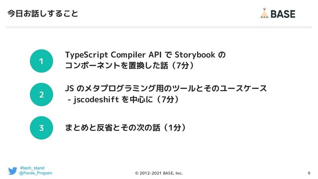 9
© 2012-2021 BASE, Inc.
今日お話しすること
TypeScript Compiler API で Storybook の
コンポーネントを置換した話（7分）
１
JS のメタプログラミング用のツールとそのユースケース
- jscodeshift を中心に（7分）
まとめと反省とその次の話（1分）
2
3
#tech_stand
@Panda_Program
