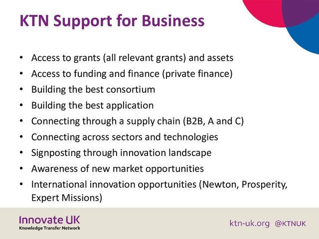 KTN Support for Business
• Access to grants (all relevant grants) and assets
• Access to funding and finance (private finance)
• Building the best consortium
• Building the best application
• Connecting through a supply chain (B2B, A and C)
• Connecting across sectors and technologies
• Signposting through innovation landscape
• Awareness of new market opportunities
• International innovation opportunities (Newton, Prosperity,
Expert Missions)
