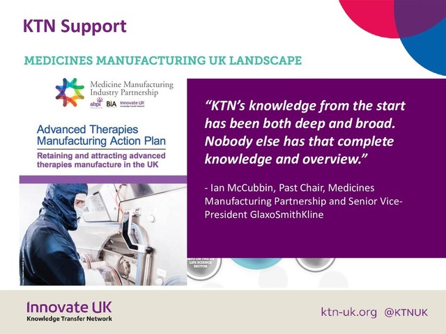 KTN Support
“KTN’s knowledge from the start
has been both deep and broad.
Nobody else has that complete
knowledge and overview.”
- Ian McCubbin, Past Chair, Medicines
Manufacturing Partnership and Senior Vice-
President GlaxoSmithKline
