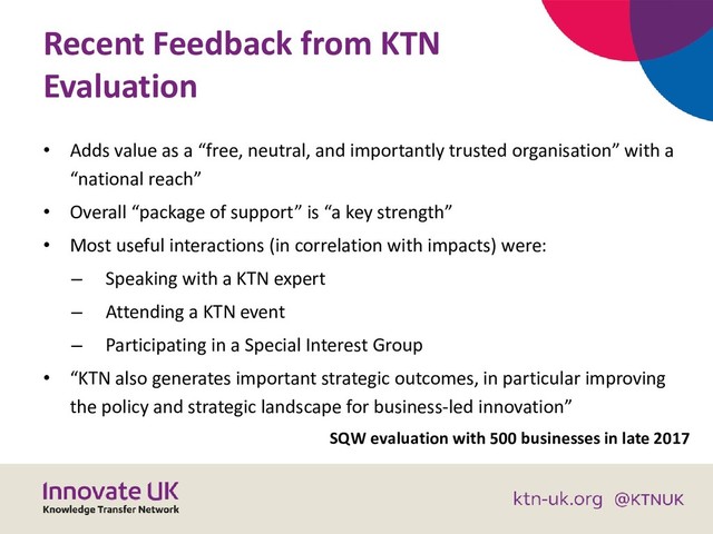 Recent Feedback from KTN
Evaluation
• Adds value as a “free, neutral, and importantly trusted organisation” with a
“national reach”
• Overall “package of support” is “a key strength”
• Most useful interactions (in correlation with impacts) were:
– Speaking with a KTN expert
– Attending a KTN event
– Participating in a Special Interest Group
• “KTN also generates important strategic outcomes, in particular improving
the policy and strategic landscape for business-led innovation”
SQW evaluation with 500 businesses in late 2017
