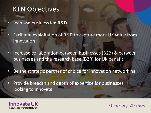 KTN Objectives
• Increase business led R&D
• Facilitate exploitation of R&D to capture more UK value from
innovation
• Increase collaboration between businesses (B2B) & between
businesses and the research base (B2R) for UK benefit
• Be the strategic partner of choice for innovation networking
• Provide breadth and depth of expertise for businesses
looking to innovate
