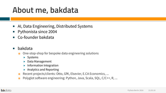 21.05.16
PyData Berlin 2016
About me, bakdata
■  AI, Data Engineering, Distributed Systems
■  Pythonista since 2004
■  Co-founder bakdata
■  bakdata
¤  One-stop-shop for bespoke data engineering solutions
▶  Systems
▶  Data Management
▶  Information Integration
▶  Analytics and Reporting
¤  Recent projects/clients: Otto, GfK, Elsevier, E.CA Economics, ...
¤  Polyglot software engineering: Python, Java, Scala, SQL, C/C++, R, ...
