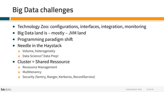 21.05.16
PyData Berlin 2016
Big Data challenges
■  Technology Zoo: configurations, interfaces, integration, monitoring
■  Big Data land is – mostly – JVM land
■  Programming paradigm shift
■  Needle in the Haystack
¤  Volume, heterogeneity
¤  Data Science? Data Prep!
■  Cluster = Shared Ressource
¤  Ressource Management
¤  Multitenancy
¤  Security (Sentry, Ranger, Kerberos, RecordService)
