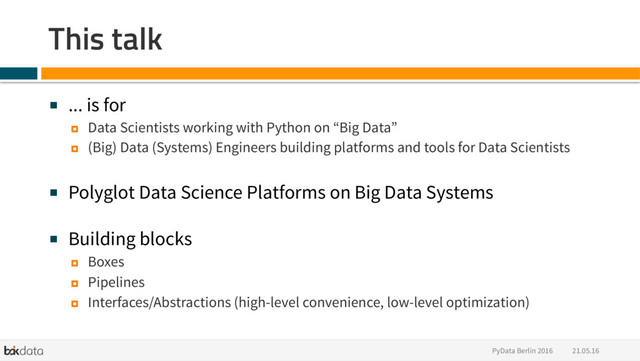 21.05.16
PyData Berlin 2016
This talk
■  ... is for
¤  Data Scientists working with Python on “Big Data”
¤  (Big) Data (Systems) Engineers building platforms and tools for Data Scientists
■  Polyglot Data Science Platforms on Big Data Systems
■  Building blocks
¤  Boxes
¤  Pipelines
¤  Interfaces/Abstractions (high-level convenience, low-level optimization)

