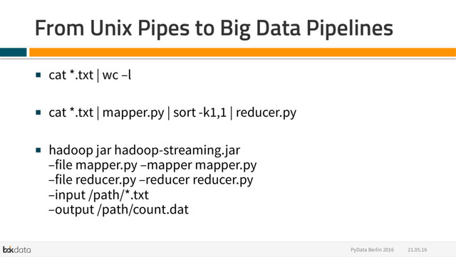 21.05.16
PyData Berlin 2016
From Unix Pipes to Big Data Pipelines
■  cat *.txt | wc –l
■  cat *.txt | mapper.py | sort -k1,1 | reducer.py
■  hadoop jar hadoop-streaming.jar
–file mapper.py –mapper mapper.py
–file reducer.py –reducer reducer.py
–input /path/*.txt
–output /path/count.dat
