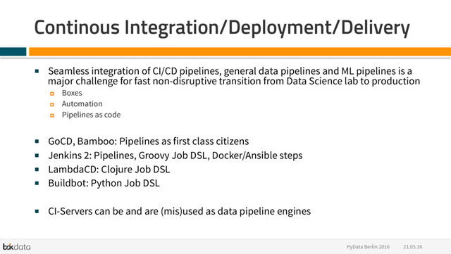 21.05.16
PyData Berlin 2016
Continous Integration/Deployment/Delivery
■  Seamless integration of CI/CD pipelines, general data pipelines and ML pipelines is a
major challenge for fast non-disruptive transition from Data Science lab to production
¤  Boxes
¤  Automation
¤  Pipelines as code
■  GoCD, Bamboo: Pipelines as first class citizens
■  Jenkins 2: Pipelines, Groovy Job DSL, Docker/Ansible steps
■  LambdaCD: Clojure Job DSL
■  Buildbot: Python Job DSL
■  CI-Servers can be and are (mis)used as data pipeline engines
