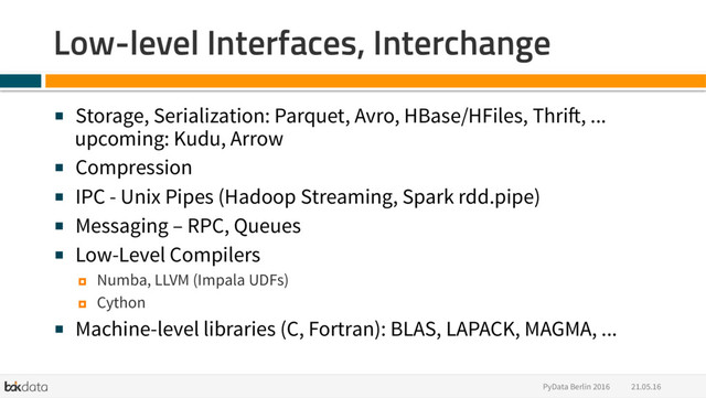 21.05.16
PyData Berlin 2016
Low-level Interfaces, Interchange
■  Storage, Serialization: Parquet, Avro, HBase/HFiles, Thrift, ...
upcoming: Kudu, Arrow
■  Compression
■  IPC - Unix Pipes (Hadoop Streaming, Spark rdd.pipe)
■  Messaging – RPC, Queues
■  Low-Level Compilers
¤  Numba, LLVM (Impala UDFs)
¤  Cython
■  Machine-level libraries (C, Fortran): BLAS, LAPACK, MAGMA, ...
