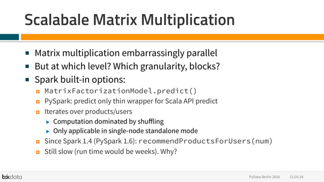 21.05.16
PyData Berlin 2016
Scalabale Matrix Multiplication
■  Matrix multiplication embarrassingly parallel
■  But at which level? Which granularity, blocks?
■  Spark built-in options:
¤  MatrixFactorizationModel.predict()
¤  PySpark: predict only thin wrapper for Scala API predict
¤  Iterates over products/users
▶  Computation dominated by shuﬀling
▶  Only applicable in single-node standalone mode
¤  Since Spark 1.4 (PySpark 1.6): recommendProductsForUsers(num)
¤  Still slow (run time would be weeks). Why?
