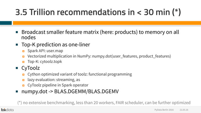 21.05.16
PyData Berlin 2016
3.5 Trillion recommendations in < 30 min (*)
■  Broadcast smaller feature matrix (here: products) to memory on all
nodes
■  Top-K prediction as one-liner
¤  Spark API: user.map
¤  Vectorized multiplication in NumPy: numpy.dot(user_features, product_features)
¤  Top-K: cytoolz.topk
■  CyToolz
¤  Cython optimized variant of toolz: functional programming
¤  lazy evaluation: streaming, as
¤  CyToolz pipeline in Spark operator
■  numpy.dot -> BLAS.DGEMM/BLAS.DGEMV
(*) no extensive benchmarking, less than 20 workers, FAIR scheduler, can be further optimized
